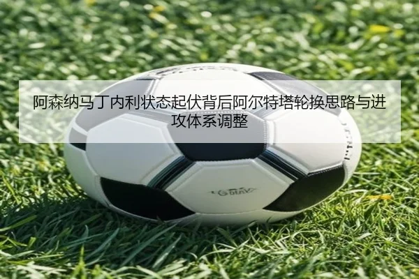 阿森纳马丁内利状态起伏背后阿尔特塔轮换思路与进攻体系调整