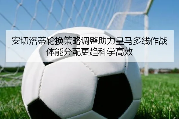 安切洛蒂轮换策略调整助力皇马多线作战体能分配更趋科学高效 | kaiyun
