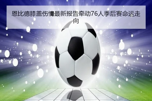 恩比德膝盖伤情最新报告牵动76人季后赛命运走向（kaiyun）